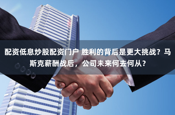 配资低息炒股配资门户 胜利的背后是更大挑战？马斯克薪酬战后，公司未来何去何从？