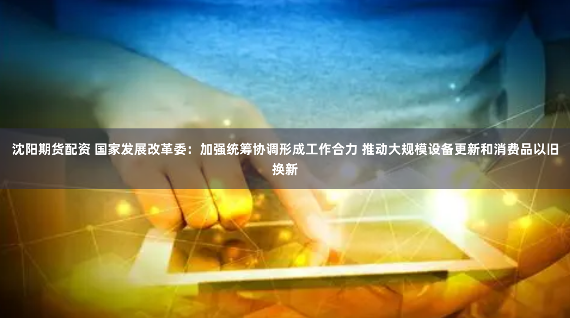 沈阳期货配资 国家发展改革委：加强统筹协调形成工作合力 推动大规模设备更新和消费品以旧换新