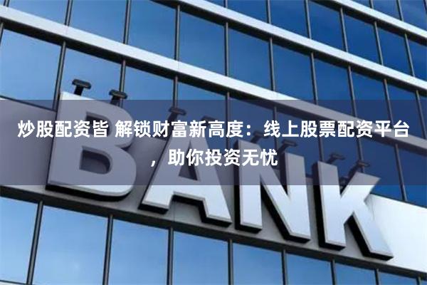 炒股配资皆 解锁财富新高度：线上股票配资平台，助你投资无忧