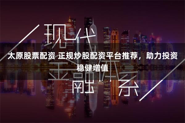 太原股票配资 正规炒股配资平台推荐，助力投资稳健增值